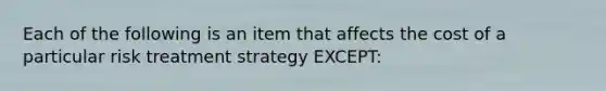 Each of the following is an item that affects the cost of a particular risk treatment strategy EXCEPT: