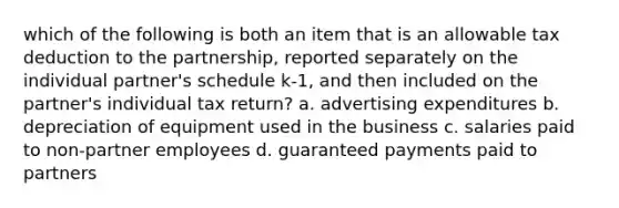 which of the following is both an item that is an allowable tax deduction to the partnership, reported separately on the individual partner's schedule k-1, and then included on the partner's individual tax return? a. advertising expenditures b. depreciation of equipment used in the business c. salaries paid to non-partner employees d. guaranteed payments paid to partners