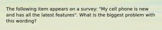 The following item appears on a survey: "My cell phone is new and has all the latest features". What is the biggest problem with this wording?