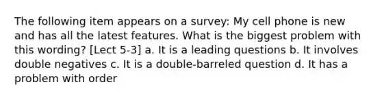 The following item appears on a survey: My cell phone is new and has all the latest features. What is the biggest problem with this wording? [Lect 5-3] a. It is a leading questions b. It involves double negatives c. It is a double-barreled question d. It has a problem with order