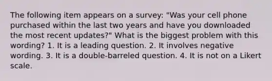 The following item appears on a survey: "Was your cell phone purchased within the last two years and have you downloaded the most recent updates?" What is the biggest problem with this wording? 1. It is a leading question. 2. It involves negative wording. 3. It is a double-barreled question. 4. It is not on a Likert scale.