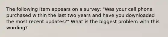 The following item appears on a survey: "Was your cell phone purchased within the last two years and have you downloaded the most recent updates?" What is the biggest problem with this wording?