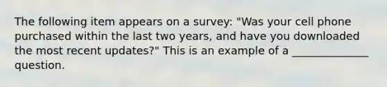 The following item appears on a survey: "Was your cell phone purchased within the last two years, and have you downloaded the most recent updates?" This is an example of a ______________ question.