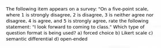 The following item appears on a survey: "On a five-point scale, where 1 is strongly disagree, 2 is disagree, 3 is neither agree nor disagree, 4 is agree, and 5 is strongly agree, rate the following statement: "I look forward to coming to class." Which type of question format is being used? a) forced choice b) Likert scale c) semantic differential d) open-ended