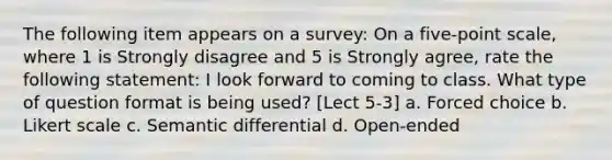 The following item appears on a survey: On a five-point scale, where 1 is Strongly disagree and 5 is Strongly agree, rate the following statement: I look forward to coming to class. What type of question format is being used? [Lect 5-3] a. Forced choice b. Likert scale c. Semantic differential d. Open-ended