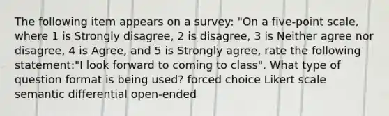 The following item appears on a survey: "On a five-point scale, where 1 is Strongly disagree, 2 is disagree, 3 is Neither agree nor disagree, 4 is Agree, and 5 is Strongly agree, rate the following statement:"I look forward to coming to class". What type of question format is being used? forced choice Likert scale semantic differential open-ended