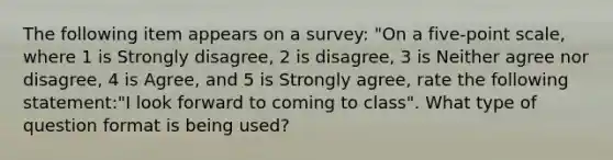 The following item appears on a survey: "On a five-point scale, where 1 is Strongly disagree, 2 is disagree, 3 is Neither agree nor disagree, 4 is Agree, and 5 is Strongly agree, rate the following statement:"I look forward to coming to class". What type of question format is being used?