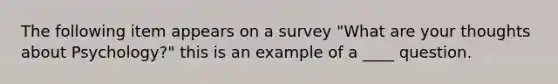 The following item appears on a survey "What are your thoughts about Psychology?" this is an example of a ____ question.