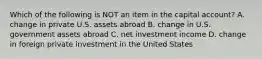 Which of the following is NOT an item in the capital account? A. change in private U.S. assets abroad B. change in U.S. government assets abroad C. net investment income D. change in foreign private investment in the United States