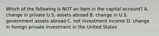 Which of the following is NOT an item in the capital account? A. change in private U.S. assets abroad B. change in U.S. government assets abroad C. net investment income D. change in foreign private investment in the United States