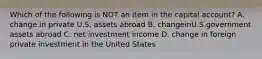 Which of the following is NOT an item in the capital account? A. change in private U.S. assets abroad B. changeinU.S.government assets abroad C. net investment income D. change in foreign private investment in the United States