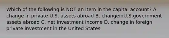 Which of the following is NOT an item in the capital account? A. change in private U.S. assets abroad B. changeinU.S.government assets abroad C. net investment income D. change in foreign private investment in the United States