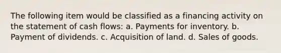 The following item would be classified as a financing activity on the statement of cash flows: a. Payments for inventory. b. Payment of dividends. c. Acquisition of land. d. Sales of goods.