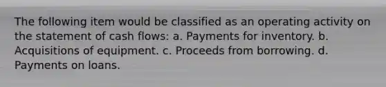 The following item would be classified as an operating activity on the statement of cash flows: a. Payments for inventory. b. Acquisitions of equipment. c. Proceeds from borrowing. d. Payments on loans.