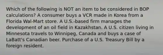 Which of the following is NOT an item to be considered in BOP calculations? A consumer buys a VCR made in Korea from a Florida Wal-Mart store. A U.S.-based firm manages the development of an oil field in Kazakhstan. A U.S. citizen living in Minnesota travels to Winnipeg, Canada and buys a case of LaBatt's Canadian beer. Purchase of a U.S. Treasury Bill by a foreign resident.