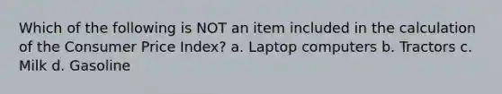 Which of the following is NOT an item included in the calculation of the Consumer Price Index? a. Laptop computers b. Tractors c. Milk d. Gasoline