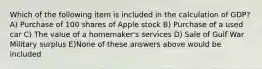 Which of the following item is included in the calculation of GDP? A) Purchase of 100 shares of Apple stock B) Purchase of a used car C) The value of a homemaker's services D) Sale of Gulf War Military surplus E)None of these answers above would be included