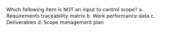 Which following item is NOT an input to control scope? a. Requirements traceability matrix b. Work performance data c. Deliverables d. Scope management plan