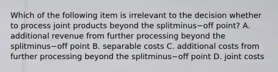 Which of the following item is irrelevant to the decision whether to process joint products beyond the splitminus−off ​point? A. additional revenue from further processing beyond the splitminus−off point B. separable costs C. additional costs from further processing beyond the splitminus−off point D. joint costs