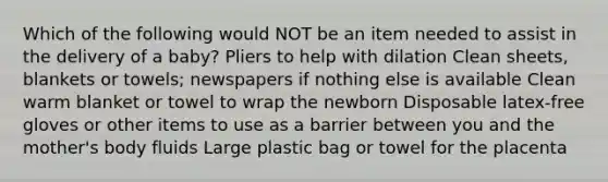 Which of the following would NOT be an item needed to assist in the delivery of a baby? Pliers to help with dilation Clean sheets, blankets or towels; newspapers if nothing else is available Clean warm blanket or towel to wrap the newborn Disposable latex-free gloves or other items to use as a barrier between you and the mother's body fluids Large plastic bag or towel for the placenta