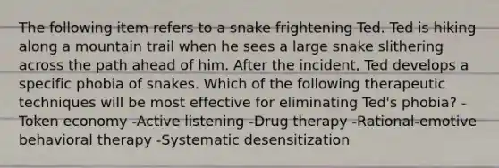 The following item refers to a snake frightening Ted. Ted is hiking along a mountain trail when he sees a large snake slithering across the path ahead of him. After the incident, Ted develops a specific phobia of snakes. Which of the following therapeutic techniques will be most effective for eliminating Ted's phobia? -Token economy -Active listening -Drug therapy -Rational-emotive behavioral therapy -Systematic desensitization