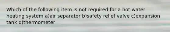Which of the following item is not required for a hot water heating system a)air separator b)safety relief valve c)expansion tank d)thermometer