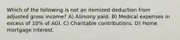 Which of the following is not an itemized deduction from adjusted gross income? A) Alimony paid. B) Medical expenses in excess of 10% of AGI. C) Charitable contributions. D) Home mortgage interest.