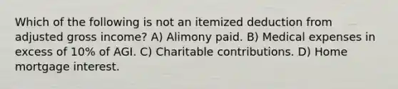 Which of the following is not an itemized deduction from adjusted gross income? A) Alimony paid. B) Medical expenses in excess of 10% of AGI. C) Charitable contributions. D) Home mortgage interest.