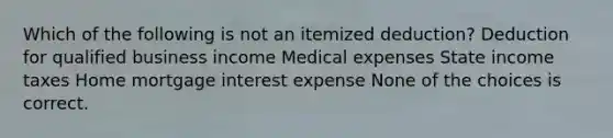 Which of the following is not an itemized deduction? Deduction for qualified business income Medical expenses State income taxes Home mortgage interest expense None of the choices is correct.