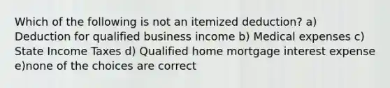 Which of the following is not an itemized deduction? a) Deduction for qualified business income b) Medical expenses c) State Income Taxes d) Qualified home mortgage interest expense e)none of the choices are correct