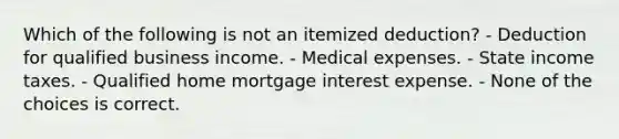 Which of the following is not an itemized deduction? - Deduction for qualified business income. - Medical expenses. - State income taxes. - Qualified home mortgage interest expense. - None of the choices is correct.