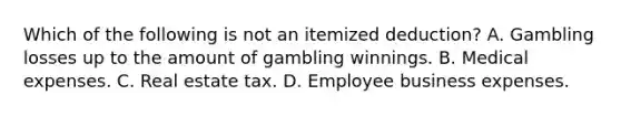 Which of the following is not an itemized deduction? A. Gambling losses up to the amount of gambling winnings. B. Medical expenses. C. Real estate tax. D. Employee business expenses.