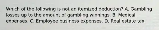 Which of the following is not an itemized deduction? A. Gambling losses up to the amount of gambling winnings. B. Medical expenses. C. Employee business expenses. D. Real estate tax.