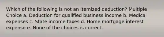 Which of the following is not an itemized deduction? Multiple Choice a. Deduction for qualified business income b. Medical expenses c. State income taxes d. Home mortgage interest expense e. None of the choices is correct.