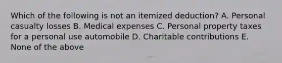 Which of the following is not an itemized deduction? A. Personal casualty losses B. Medical expenses C. Personal property taxes for a personal use automobile D. Charitable contributions E. None of the above