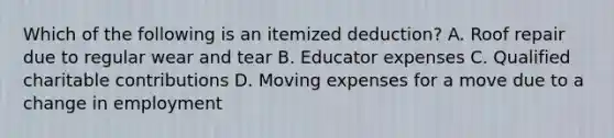 Which of the following is an itemized deduction? A. Roof repair due to regular wear and tear B. Educator expenses C. Qualified charitable contributions D. Moving expenses for a move due to a change in employment