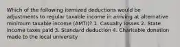 Which of the following itemized deductions would be adjustments to regular taxable income in arriving at alternative minimum taxable income (AMTI)? 1. Casualty losses 2. State income taxes paid 3. Standard deduction 4. Charitable donation made to the local university