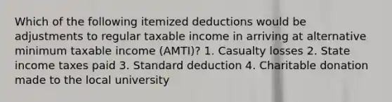 Which of the following itemized deductions would be adjustments to regular taxable income in arriving at alternative minimum taxable income (AMTI)? 1. Casualty losses 2. State income taxes paid 3. Standard deduction 4. Charitable donation made to the local university