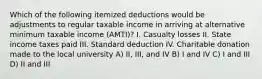 Which of the following itemized deductions would be adjustments to regular taxable income in arriving at alternative minimum taxable income (AMTI)? I. Casualty losses II. State income taxes paid III. Standard deduction IV. Charitable donation made to the local university A) II, III, and IV B) I and IV C) I and III D) II and III