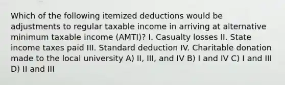 Which of the following itemized deductions would be adjustments to regular taxable income in arriving at alternative minimum taxable income (AMTI)? I. Casualty losses II. State income taxes paid III. Standard deduction IV. Charitable donation made to the local university A) II, III, and IV B) I and IV C) I and III D) II and III