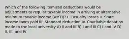 Which of the following itemized deductions would be adjustments to regular taxable income in arriving at alternative minimum taxable income (AMTI)? I. Casualty losses II. State income taxes paid III. Standard deduction IV. Charitable donation made to the local university A) II and III B) I and III C) I and IV D) II, III, and IV