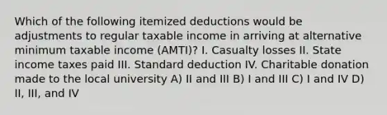 Which of the following itemized deductions would be adjustments to regular taxable income in arriving at alternative minimum taxable income (AMTI)? I. Casualty losses II. State income taxes paid III. Standard deduction IV. Charitable donation made to the local university A) II and III B) I and III C) I and IV D) II, III, and IV