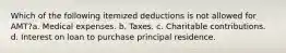 Which of the following itemized deductions is not allowed for AMT?a. Medical expenses. b. Taxes. c. Charitable contributions. d. Interest on loan to purchase principal residence.