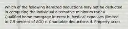 Which of the following itemized deductions may not be deducted in computing the individual alternative minimum tax? a. Qualified home mortgage interest b. Medical expenses (limited to 7.5 percent of AGI) c. Charitable deductions d. Property taxes