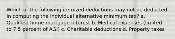 Which of the following itemized deductions may not be deducted in computing the individual alternative minimum tax? a. Qualified home mortgage interest b. Medical expenses (limited to 7.5 percent of AGI) c. Charitable deductions d. Property taxes