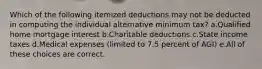 Which of the following itemized deductions may not be deducted in computing the individual alternative minimum tax? a.Qualified home mortgage interest b.Charitable deductions c.State income taxes d.Medical expenses (limited to 7.5 percent of AGI) e.All of these choices are correct.