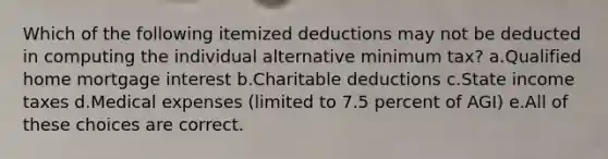 Which of the following itemized deductions may not be deducted in computing the individual alternative minimum tax? a.Qualified home mortgage interest b.Charitable deductions c.State income taxes d.Medical expenses (limited to 7.5 percent of AGI) e.All of these choices are correct.