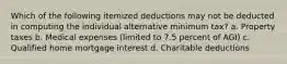 Which of the following itemized deductions may not be deducted in computing the individual alternative minimum tax? a. Property taxes b. Medical expenses (limited to 7.5 percent of AGI) c. Qualified home mortgage interest d. Charitable deductions