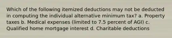 Which of the following itemized deductions may not be deducted in computing the individual alternative minimum tax? a. Property taxes b. Medical expenses (limited to 7.5 percent of AGI) c. Qualified home mortgage interest d. Charitable deductions