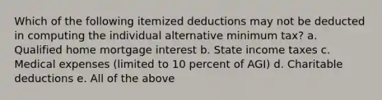 Which of the following itemized deductions may not be deducted in computing the individual alternative minimum tax? a. Qualified home mortgage interest b. State income taxes c. Medical expenses (limited to 10 percent of AGI) d. Charitable deductions e. All of the above